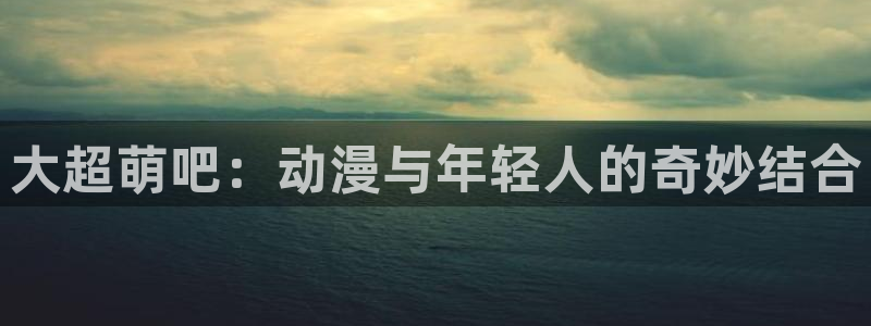 无遮挡腐漫：大超萌吧：动漫与年轻人的奇妙结合